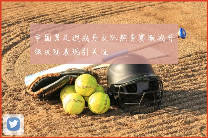 中国男足迎战丹麦队热身赛激战升级攻防表现引关注