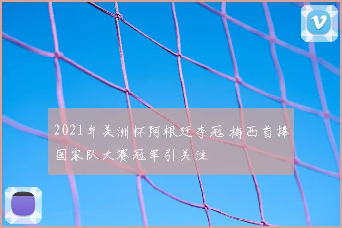 2021年美洲杯阿根廷夺冠 梅西首捧国家队大赛冠军引关注