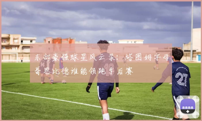 东部豪强球星风云录：塔图姆字母哥恩比德谁能领跑季后赛