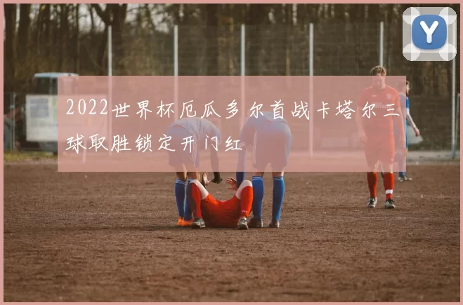 2022世界杯厄瓜多尔首战卡塔尔三球取胜锁定开门红