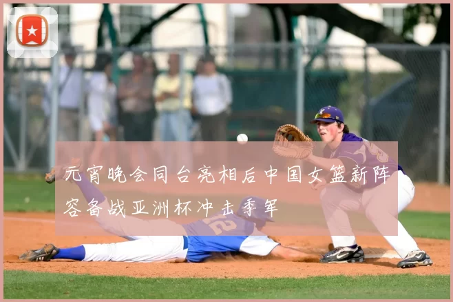 元宵晚会同台亮相后中国女篮新阵容备战亚洲杯冲击季军