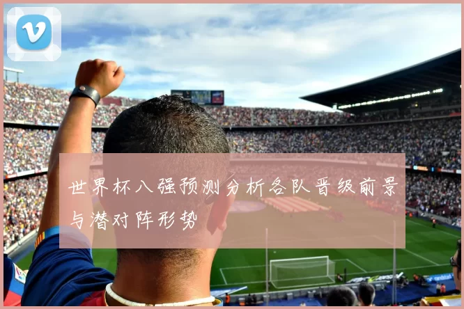 世界杯八强预测分析各队晋级前景与潜对阵形势