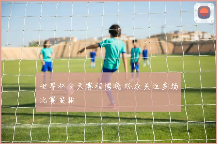 世界杯今天赛程揭晓 观众关注多场比赛安排