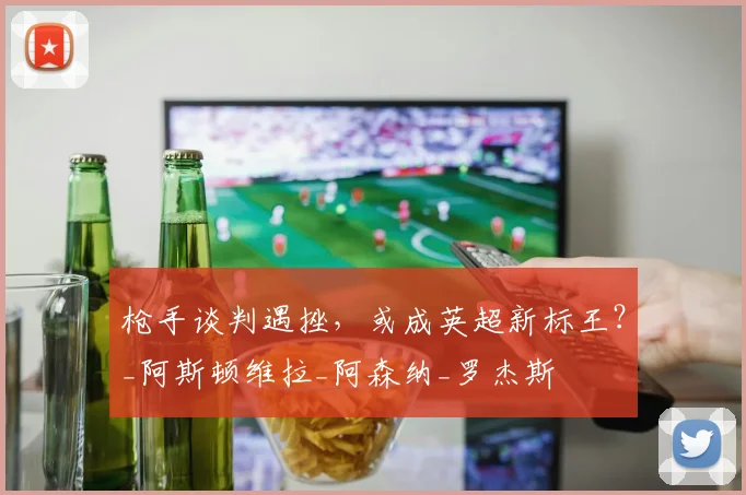 枪手谈判遇挫，或成英超新标王？_阿斯顿维拉_阿森纳_罗杰斯