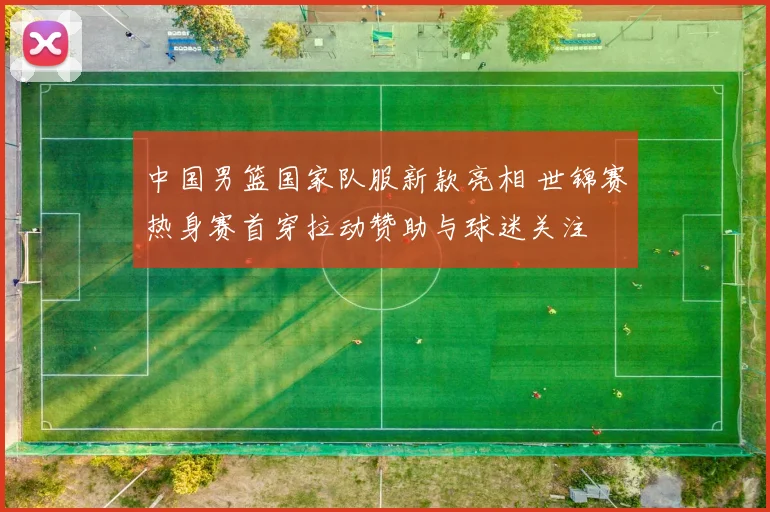 中国男篮国家队服新款亮相 世锦赛热身赛首穿拉动赞助与球迷关注