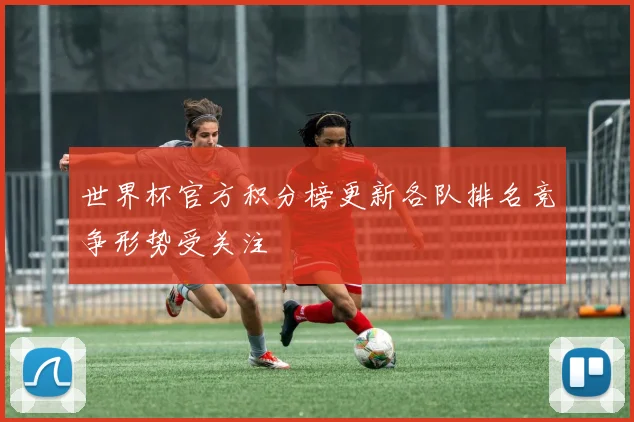 世界杯官方积分榜更新各队排名竞争形势受关注