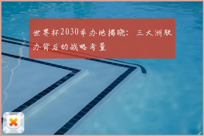世界杯2030举办地揭晓:三大洲联办背后的战略考量