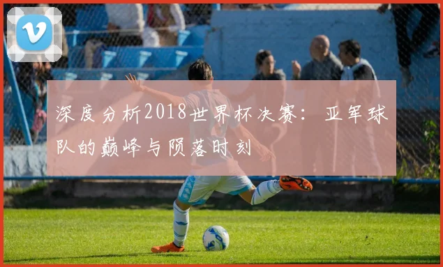 深度分析2018世界杯决赛:亚军球队的巅峰与陨落时刻