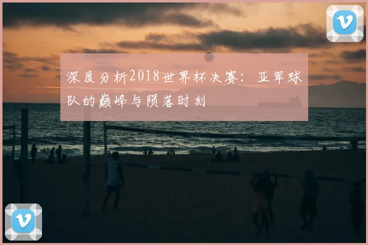 深度分析2018世界杯决赛：亚军球队的巅峰与陨落时刻