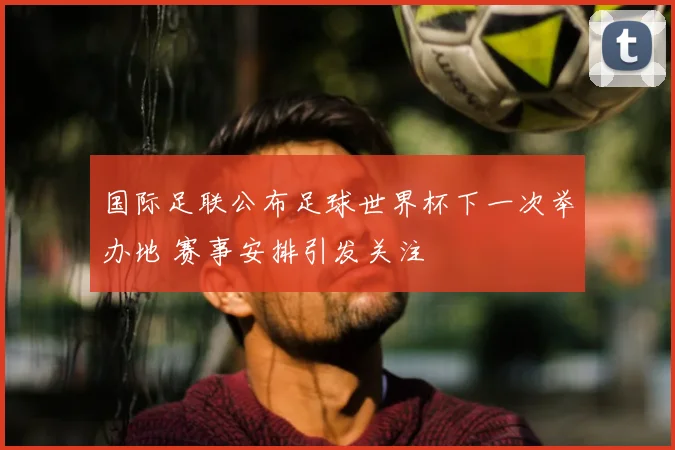 国际足联公布足球世界杯下一次举办地 赛事安排引发关注