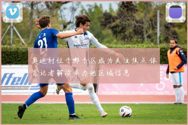 奥运村位于哪个区成为关注焦点 体育记者解读举办地区域信息