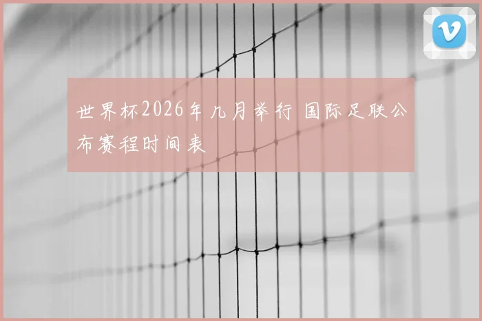 世界杯2026年几月举行 国际足联公布赛程时间表