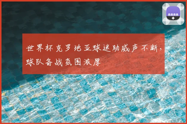 世界杯克罗地亚球迷助威声不断,球队备战氛围浓厚