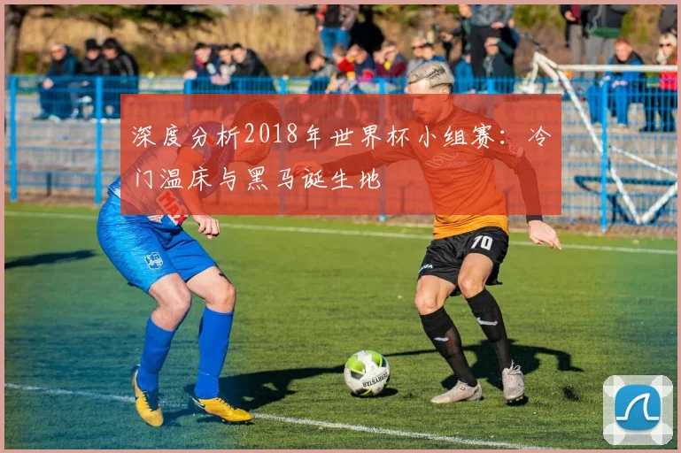 深度分析2018年世界杯小组赛：冷门温床与黑马诞生地
