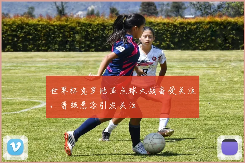 世界杯克罗地亚点球大战备受关注,晋级悬念引发关注
