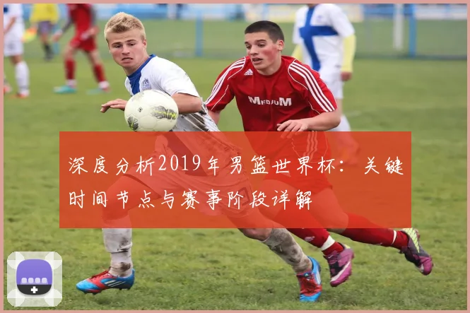 深度分析2019年男篮世界杯：关键时间节点与赛事阶段详解