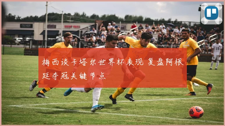 梅西谈卡塔尔世界杯表现 复盘阿根廷夺冠关键节点