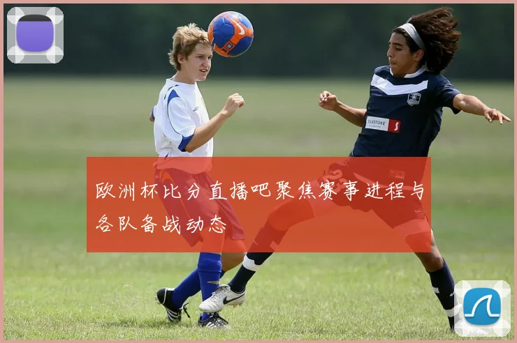 欧洲杯比分直播吧聚焦赛事进程与各队备战动态