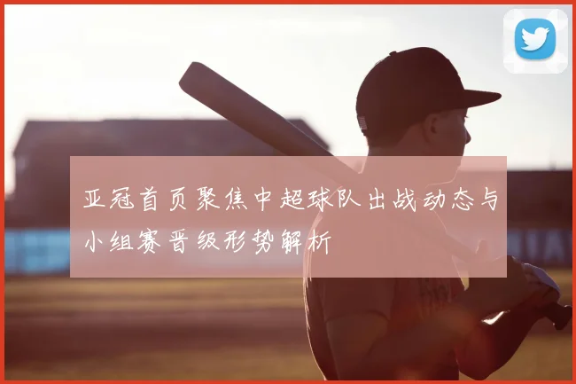 亚冠首页聚焦中超球队出战动态与小组赛晋级形势解析