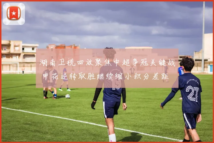 湖南卫视回放聚焦中超争冠关键战 申花逆转取胜继续缩小积分差距