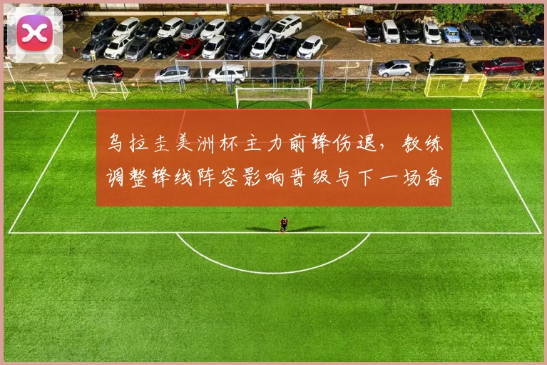 乌拉圭美洲杯主力前锋伤退，教练调整锋线阵容影响晋级与下一场备战