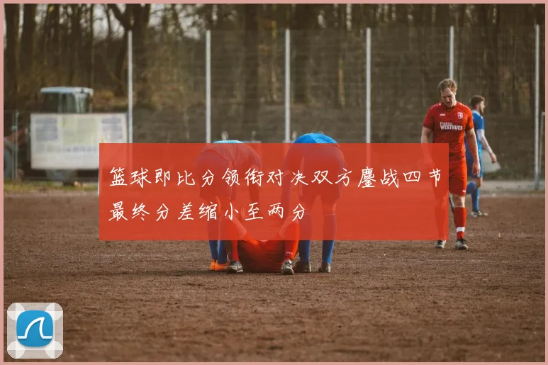 篮球即比分领衔对决双方鏖战四节最终分差缩小至两分