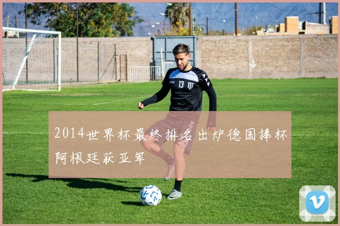 2014世界杯最终排名出炉德国捧杯阿根廷获亚军