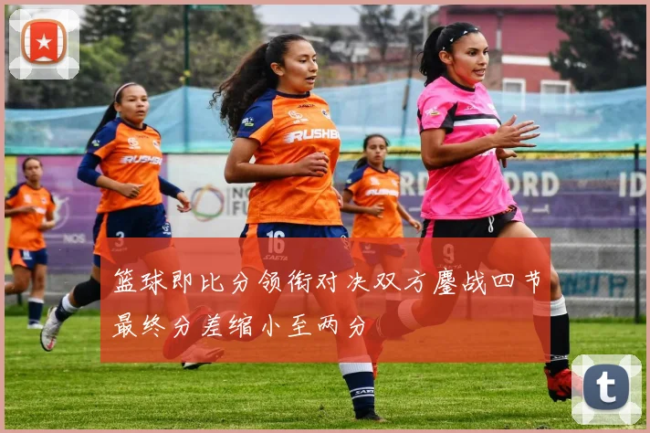 篮球即比分领衔对决双方鏖战四节最终分差缩小至两分