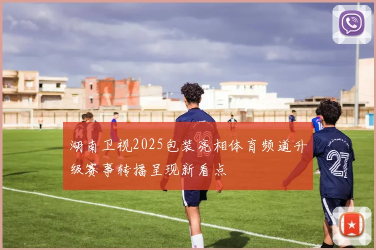 湖南卫视2025包装亮相体育频道升级赛事转播呈现新看点