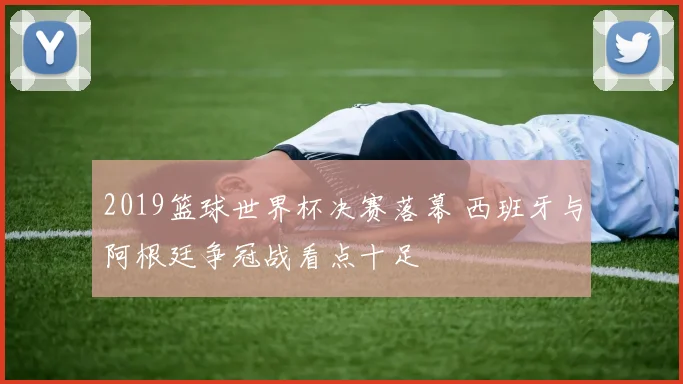 2019篮球世界杯决赛落幕 西班牙与阿根廷争冠战看点十足