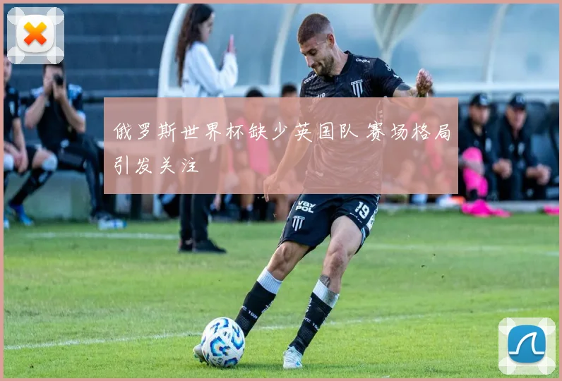 俄罗斯世界杯缺少英国队 赛场格局引发关注