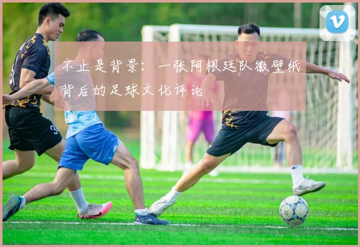 不止是背景:一张阿根廷队徽壁纸背后的足球文化评论
