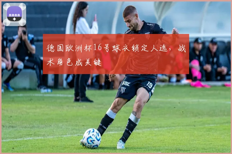 德国欧洲杯16号球衣锁定人选,战术角色成关键